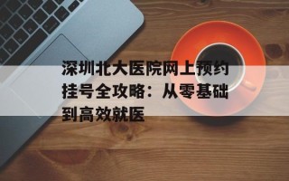 深圳北大医院网上预约挂号全攻略：从零基础到高效就医