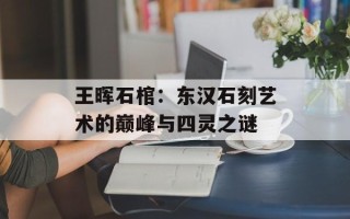 王晖石棺：东汉石刻艺术的巅峰与四灵之谜