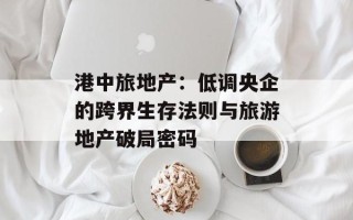 港中旅地产：低调央企的跨界生存法则与旅游地产破局密码
