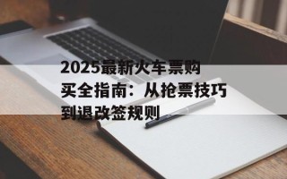 2025最新火车票购买全指南：从抢票技巧到退改签规则