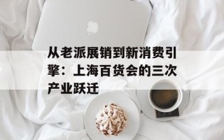 从老派展销到新消费引擎：上海百货会的三次产业跃迁