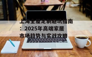 上海全屋定制避坑指南：2025年高端家居市场趋势与实战攻略