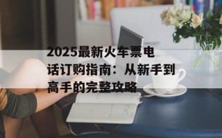 2025最新火车票电话订购指南：从新手到高手的完整攻略