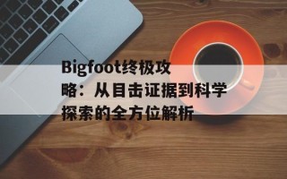Bigfoot终极攻略：从目击证据到科学探索的全方位解析