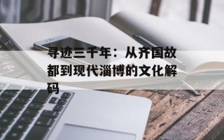 寻迹三千年：从齐国故都到现代淄博的文化解码