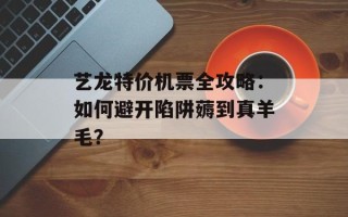 艺龙特价机票全攻略：如何避开陷阱薅到真羊毛？