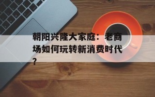 朝阳兴隆大家庭：老商场如何玩转新消费时代？
