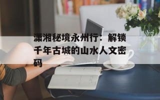 潇湘秘境永州行：解锁千年古城的山水人文密码