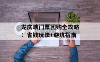龙庆峡门票团购全攻略：省钱玩法+避坑指南