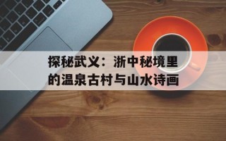 探秘武义：浙中秘境里的温泉古村与山水诗画