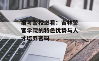 报考警校必看：吉林警官学院的特色优势与人才培养密码