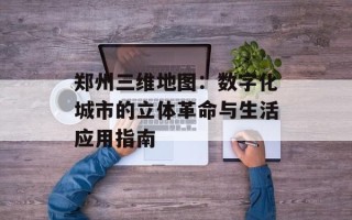 郑州三维地图：数字化城市的立体革命与生活应用指南
