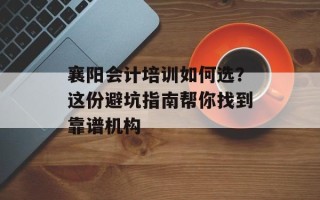襄阳会计培训如何选？这份避坑指南帮你找到靠谱机构