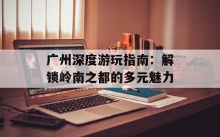 广州深度游玩指南：解锁岭南之都的多元魅力