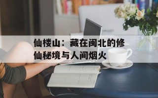 仙楼山：藏在闽北的修仙秘境与人间烟火