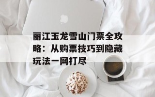 丽江玉龙雪山门票全攻略：从购票技巧到隐藏玩法一网打尽