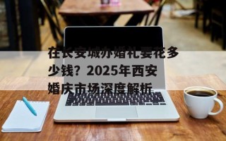 在长安城办婚礼要花多少钱？2025年西安婚庆市场深度解析