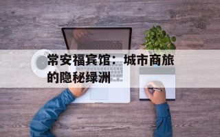 常安福宾馆：城市商旅的隐秘绿洲