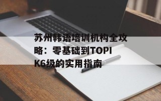 苏州韩语培训机构全攻略：零基础到TOPIK6级的实用指南