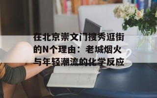 在北京崇文门搜秀逛街的N个理由：老城烟火与年轻潮流的化学反应