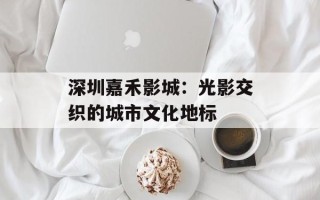 深圳嘉禾影城：光影交织的城市文化地标