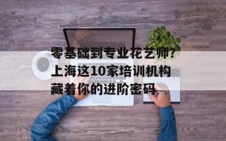 零基础到专业花艺师？上海这10家培训机构藏着你的进阶密码