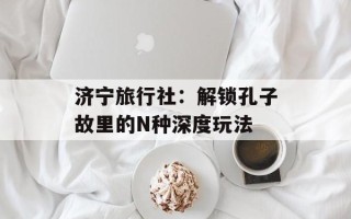 济宁旅行社：解锁孔子故里的N种深度玩法