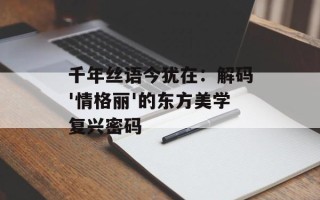 千年丝语今犹在：解码'情格丽'的东方美学复兴密码