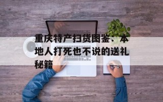 重庆特产扫货图鉴：本地人打死也不说的送礼秘籍