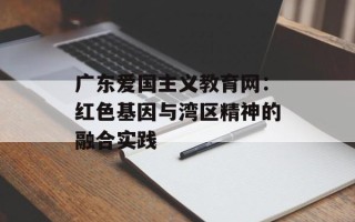 广东爱国主义教育网：红色基因与湾区精神的融合实践