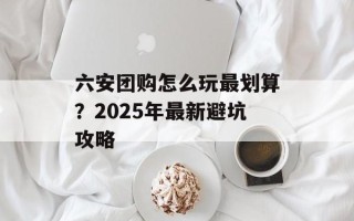 六安团购怎么玩最划算？2025年最新避坑攻略