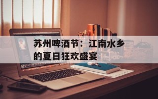苏州啤酒节：江南水乡的夏日狂欢盛宴