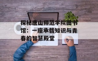 探秘唐山师范学院图书馆：一座承载知识与青春的智慧殿堂