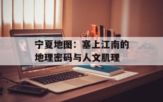 宁夏地图：塞上江南的地理密码与人文肌理