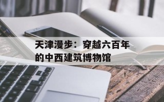 天津漫步：穿越六百年的中西建筑博物馆