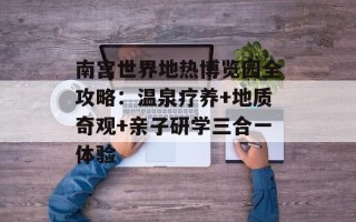 南宫世界地热博览园全攻略：温泉疗养+地质奇观+亲子研学三合一体验