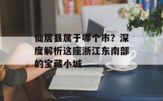 仙居县属于哪个市？深度解析这座浙江东南部的宝藏小城