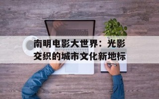 南明电影大世界：光影交织的城市文化新地标