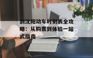 到沈阳动车时刻表全攻略：从购票到体验一站式指南