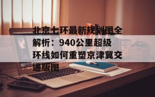 北京七环最新规划图全解析：940公里超级环线如何重塑京津冀交通版图
