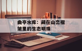 曲亭水库：藏在山峦褶皱里的生态明珠