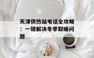 天津供热站电话全攻略：一键解决冬季取暖问题