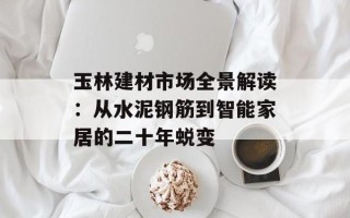 玉林建材市场全景解读：从水泥钢筋到智能家居的二十年蜕变