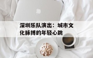 深圳乐队演出：城市文化脉搏的年轻心跳