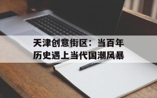 天津创意街区：当百年历史遇上当代国潮风暴