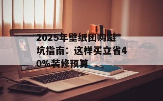 2025年壁纸团购避坑指南：这样买立省40%装修预算