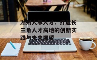 湖州人事人才：打造长三角人才高地的创新实践与未来展望