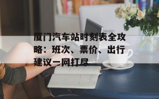 厦门汽车站时刻表全攻略：班次、票价、出行建议一网打尽