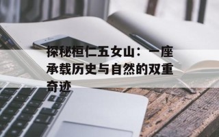 探秘桓仁五女山：一座承载历史与自然的双重奇迹
