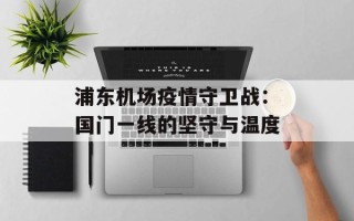 浦东机场疫情守卫战：国门一线的坚守与温度